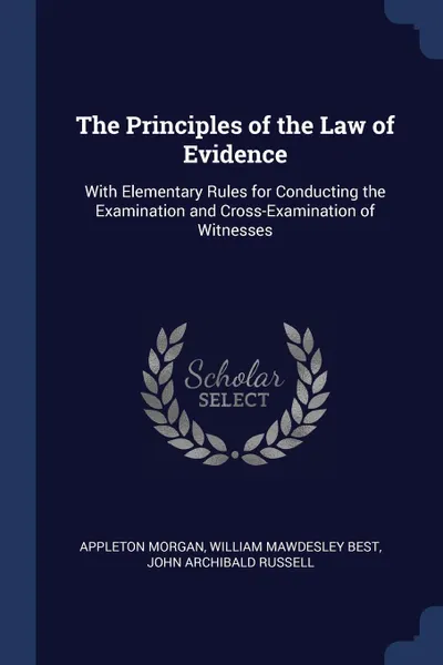 Обложка книги The Principles of the Law of Evidence. With Elementary Rules for Conducting the Examination and Cross-Examination of Witnesses, Appleton Morgan, William Mawdesley Best, John Archibald Russell