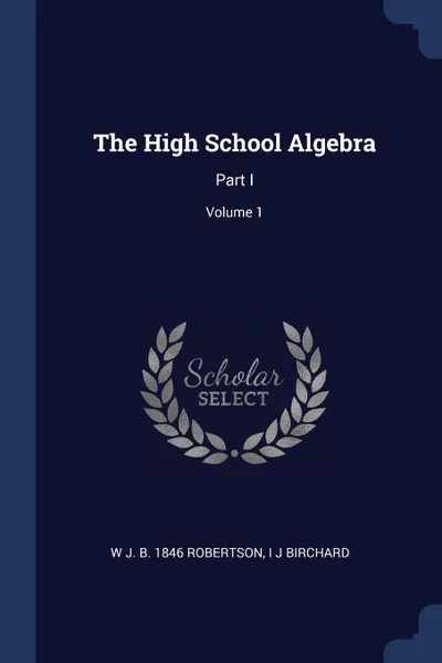 Обложка книги The High School Algebra. Part I; Volume 1, W J. b. 1846 Robertson, I J Birchard