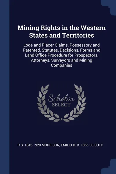 Обложка книги Mining Rights in the Western States and Territories. Lode and Placer Claims, Possessory and Patented, Statutes, Decisions, Forms and Land Office Procedure for Prospectors, Attorneys, Surveyors and Mining Companies, R S. 1843-1920 Morrison, Emilio D. b. 1865 De Soto