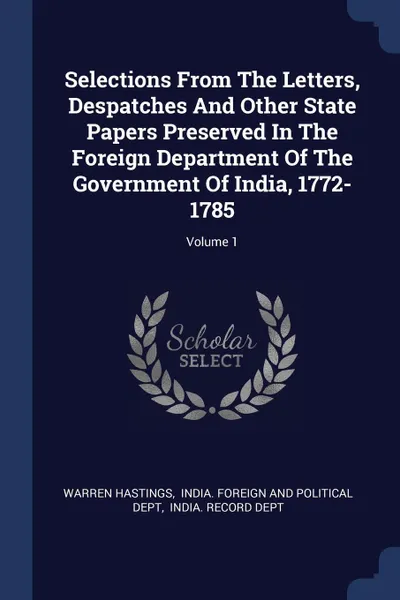 Обложка книги Selections From The Letters, Despatches And Other State Papers Preserved In The Foreign Department Of The Government Of India, 1772-1785; Volume 1, Warren Hastings