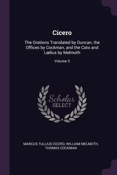 Обложка книги Cicero. The Orations Translated by Duncan, the Offices by Cockman, and the Cato and Laelius by Melmoth; Volume 3, Marcus Tullius Cicero, William Melmoth, Thomas Cockman