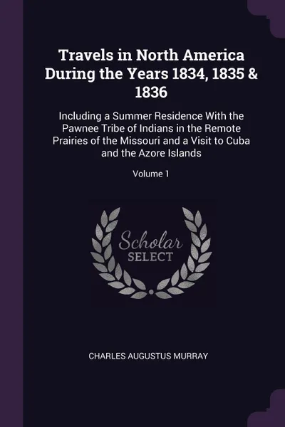 Обложка книги Travels in North America During the Years 1834, 1835 & 1836. Including a Summer Residence With the Pawnee Tribe of Indians in the Remote Prairies of the Missouri and a Visit to Cuba and the Azore Islands; Volume 1, Charles Augustus Murray