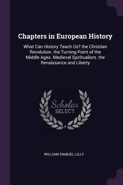 Обложка книги Chapters in European History. What Can History Teach Us? the Christian Revolution. the Turning-Point of the Middle Ages. Medieval Spiritualism. the Renaissance and Liberty, William Samuel Lilly