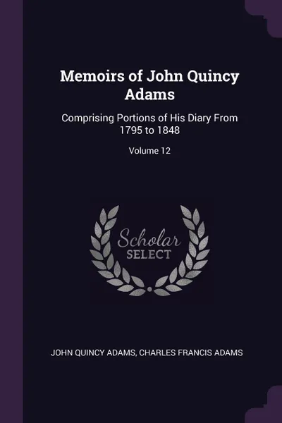 Обложка книги Memoirs of John Quincy Adams. Comprising Portions of His Diary From 1795 to 1848; Volume 12, John Quincy Adams, Charles Francis Adams