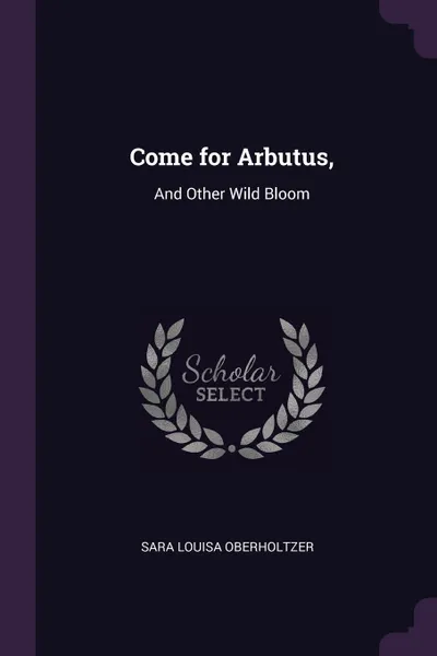 Обложка книги Come for Arbutus,. And Other Wild Bloom, Sara Louisa Oberholtzer