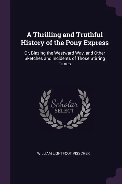 Обложка книги A Thrilling and Truthful History of the Pony Express. Or, Blazing the Westward Way, and Other Sketches and Incidents of Those Stirring Times, William Lightfoot Visscher