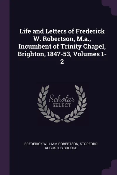 Обложка книги Life and Letters of Frederick W. Robertson, M.a., Incumbent of Trinity Chapel, Brighton, 1847-53, Volumes 1-2, Frederick William Robertson, Stopford Augustus Brooke