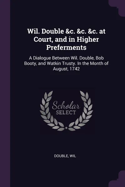 Обложка книги Wil. Double &c. &c. &c. at Court, and in Higher Preferments. A Dialogue Between Wil. Double, Bob Booty, and Watkin Trusty. In the Month of August, 1742, Wil Double