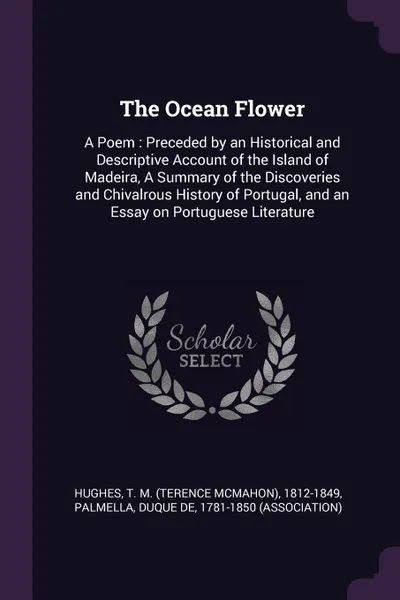 Обложка книги The Ocean Flower. A Poem : Preceded by an Historical and Descriptive Account of the Island of Madeira, A Summary of the Discoveries and Chivalrous History of Portugal, and an Essay on Portuguese Literature, T M. 1812-1849 Hughes, duque de Palmella