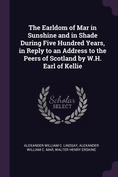 Обложка книги The Earldom of Mar in Sunshine and in Shade During Five Hundred Years, in Reply to an Address to the Peers of Scotland by W.H. Earl of Kellie, Alexander William C. Lindsay, Alexander William C. Mar, Walter Henry Erskine