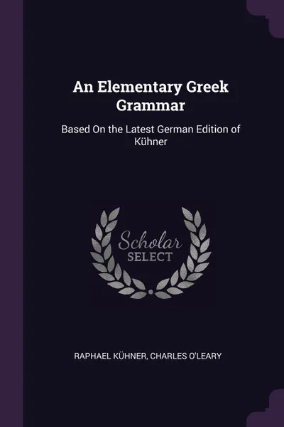 Обложка книги An Elementary Greek Grammar. Based On the Latest German Edition of Kuhner, Raphael Kühner, Charles O'Leary