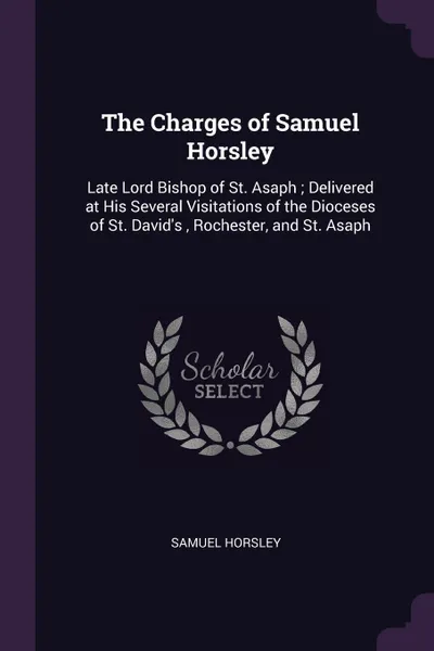 Обложка книги The Charges of Samuel Horsley. Late Lord Bishop of St. Asaph ; Delivered at His Several Visitations of the Dioceses of St. David's , Rochester, and St. Asaph, Samuel Horsley