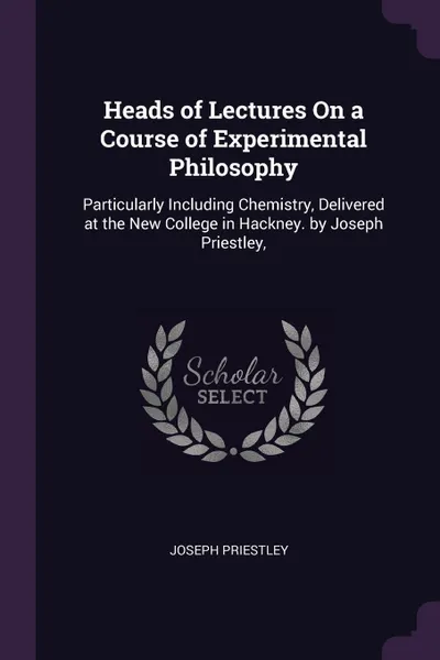 Обложка книги Heads of Lectures On a Course of Experimental Philosophy. Particularly Including Chemistry, Delivered at the New College in Hackney. by Joseph Priestley,, Joseph Priestley