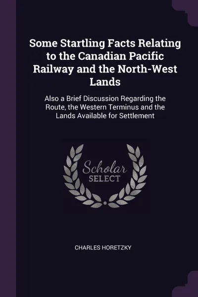 Обложка книги Some Startling Facts Relating to the Canadian Pacific Railway and the North-West Lands. Also a Brief Discussion Regarding the Route, the Western Terminus and the Lands Available for Settlement, Charles Horetzky