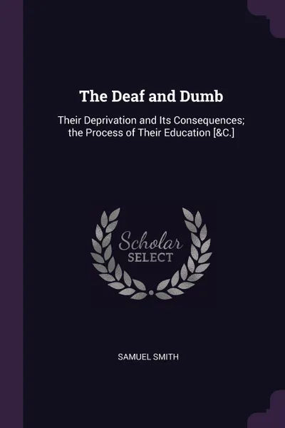 Обложка книги The Deaf and Dumb. Their Deprivation and Its Consequences; the Process of Their Education .&C.., Samuel Smith