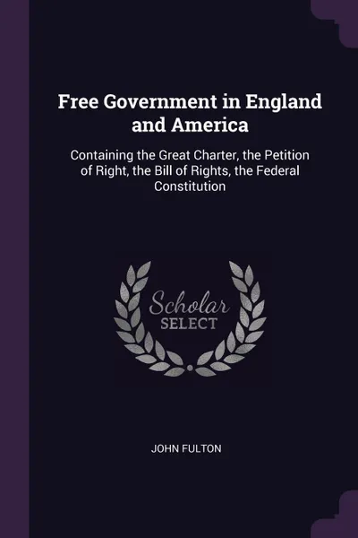 Обложка книги Free Government in England and America. Containing the Great Charter, the Petition of Right, the Bill of Rights, the Federal Constitution, John Fulton