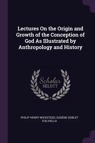 Обложка книги Lectures On the Origin and Growth of the Conception of God As Illustrated by Anthropology and History, Philip Henry Wicksteed, Eugène Goblet d'Alviella