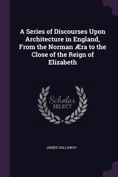 Обложка книги A Series of Discourses Upon Architecture in England, From the Norman AEra to the Close of the Reign of Elizabeth, James Dallaway