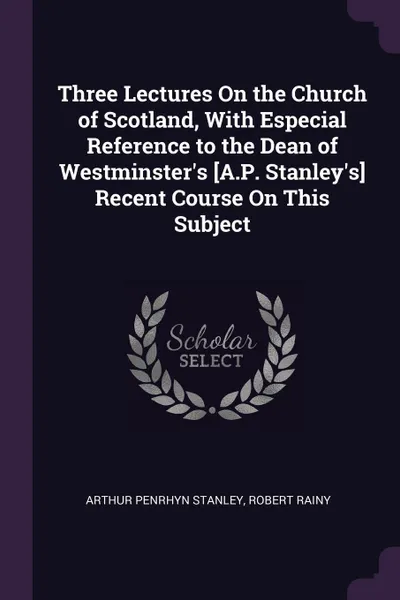 Обложка книги Three Lectures On the Church of Scotland, With Especial Reference to the Dean of Westminster's .A.P. Stanley's. Recent Course On This Subject, Arthur Penrhyn Stanley, Robert Rainy