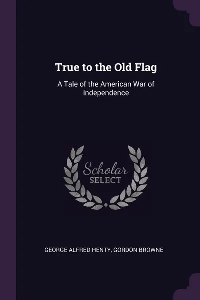 Обложка книги True to the Old Flag. A Tale of the American War of Independence, George Alfred Henty, Gordon Browne