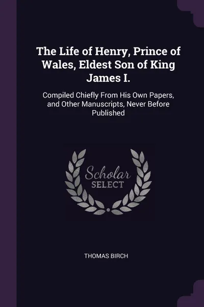 Обложка книги The Life of Henry, Prince of Wales, Eldest Son of King James I. Compiled Chiefly From His Own Papers, and Other Manuscripts, Never Before Published, Thomas Birch