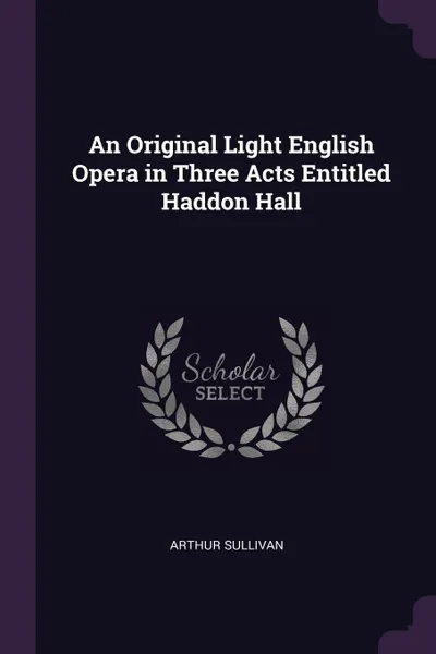 Обложка книги An Original Light English Opera in Three Acts Entitled Haddon Hall, Arthur Sullivan