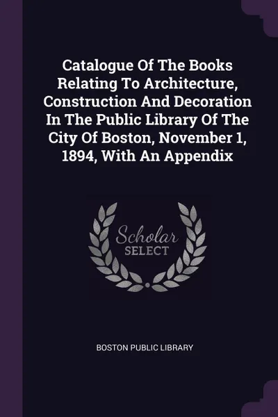 Обложка книги Catalogue Of The Books Relating To Architecture, Construction And Decoration In The Public Library Of The City Of Boston, November 1, 1894, With An Appendix, Boston Public Library