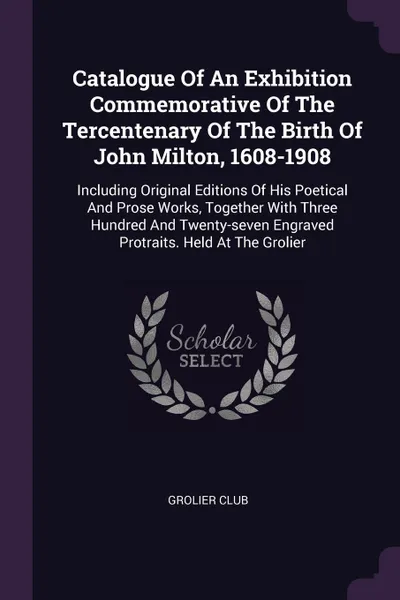 Обложка книги Catalogue Of An Exhibition Commemorative Of The Tercentenary Of The Birth Of John Milton, 1608-1908. Including Original Editions Of His Poetical And Prose Works, Together With Three Hundred And Twenty-seven Engraved Protraits. Held At The Grolier, Grolier Club