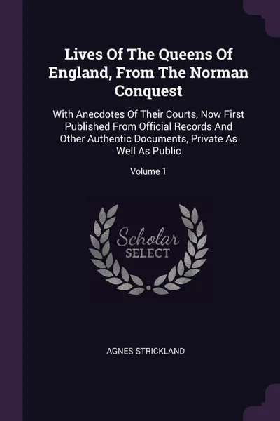 Обложка книги Lives Of The Queens Of England, From The Norman Conquest. With Anecdotes Of Their Courts, Now First Published From Official Records And Other Authentic Documents, Private As Well As Public; Volume 1, Agnes Strickland