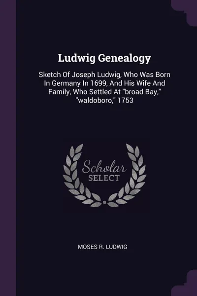 Обложка книги Ludwig Genealogy. Sketch Of Joseph Ludwig, Who Was Born In Germany In 1699, And His Wife And Family, Who Settled At 