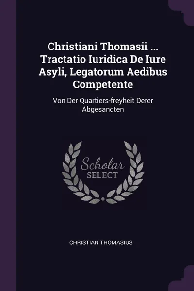 Обложка книги Christiani Thomasii ... Tractatio Iuridica De Iure Asyli, Legatorum Aedibus Competente. Von Der Quartiers-freyheit Derer Abgesandten, Christian Thomasius