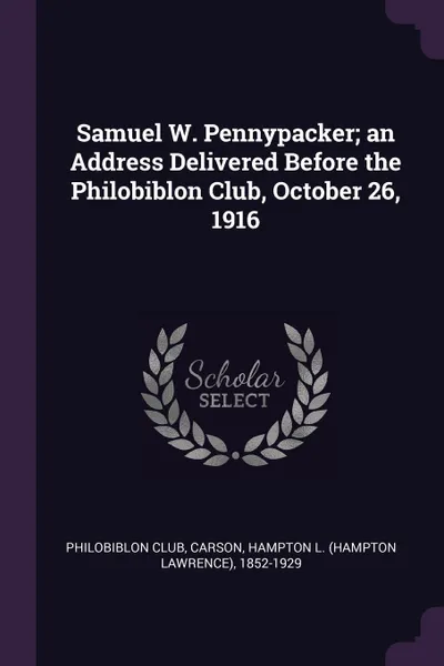 Обложка книги Samuel W. Pennypacker; an Address Delivered Before the Philobiblon Club, October 26, 1916, Hampton L. 1852-1929 Carson