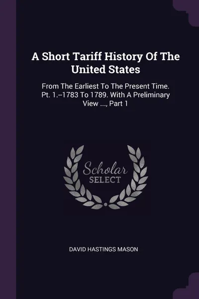 Обложка книги A Short Tariff History Of The United States. From The Earliest To The Present Time. Pt. 1.--1783 To 1789. With A Preliminary View ..., Part 1, David Hastings Mason