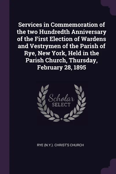 Обложка книги Services in Commemoration of the two Hundredth Anniversary of the First Election of Wardens and Vestrymen of the Parish of Rye, New York, Held in the Parish Church, Thursday, February 28, 1895, Rye Christ's Church