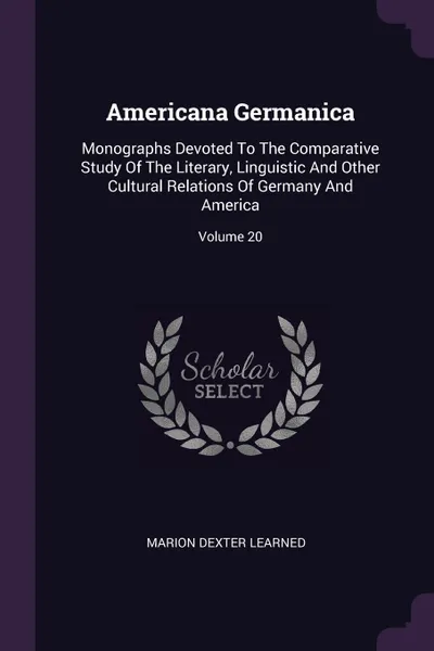 Обложка книги Americana Germanica. Monographs Devoted To The Comparative Study Of The Literary, Linguistic And Other Cultural Relations Of Germany And America; Volume 20, Marion Dexter Learned