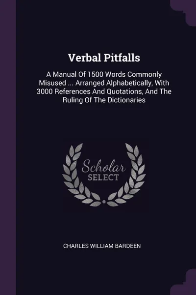 Обложка книги Verbal Pitfalls. A Manual Of 1500 Words Commonly Misused ... Arranged Alphabetically, With 3000 References And Quotations, And The Ruling Of The Dictionaries, Charles William Bardeen