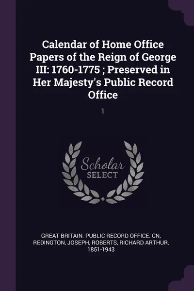 Обложка книги Calendar of Home Office Papers of the Reign of George III. 1760-1775 ; Preserved in Her Majesty's Public Record Office: 1, Joseph Redington, Richard Arthur Roberts