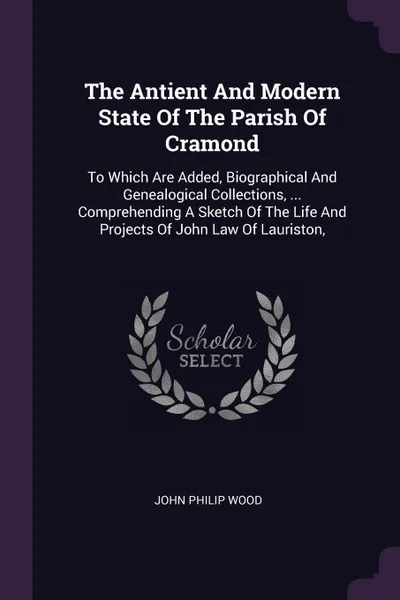 Обложка книги The Antient And Modern State Of The Parish Of Cramond. To Which Are Added, Biographical And Genealogical Collections, ... Comprehending A Sketch Of The Life And Projects Of John Law Of Lauriston,, John Philip Wood