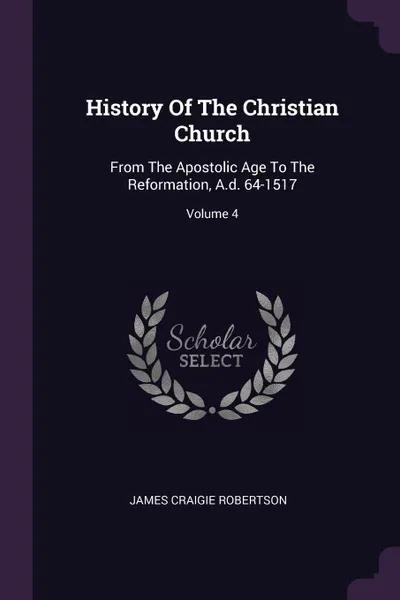 Обложка книги History Of The Christian Church. From The Apostolic Age To The Reformation, A.d. 64-1517; Volume 4, James Craigie Robertson