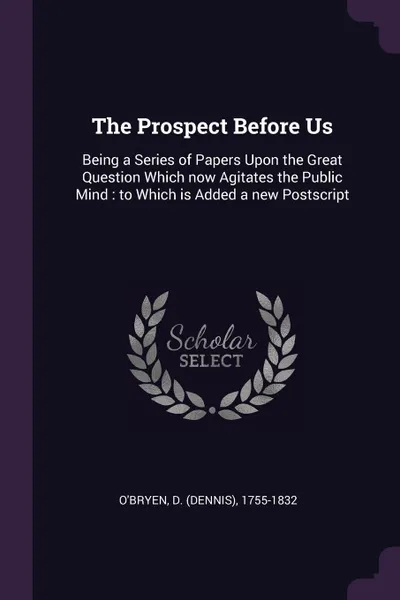 Обложка книги The Prospect Before Us. Being a Series of Papers Upon the Great Question Which now Agitates the Public Mind : to Which is Added a new Postscript, D 1755-1832 O'Bryen