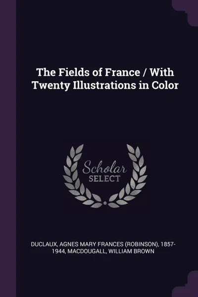 Обложка книги The Fields of France / With Twenty Illustrations in Color, Agnes Mary Frances 1857-1944 Duclaux, William Brown Macdougall