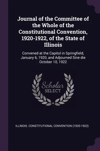 Обложка книги Journal of the Committee of the Whole of the Constitutional Convention, 1920-1922, of the State of Illinois. Convened at the Capitol in Springfield, January 6, 1920, and Adjourned Sine die October 10, 1922, Illinois Constitutional Convention