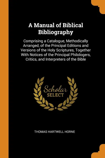 Обложка книги A Manual of Biblical Bibliography. Comprising a Catalogue, Methodically Arranged, of the Principal Editions and Versions of the Holy Scriptures, Together With Notices of the Principal Philologers, Critics, and Interpreters of the Bible, Thomas Hartwell Horne