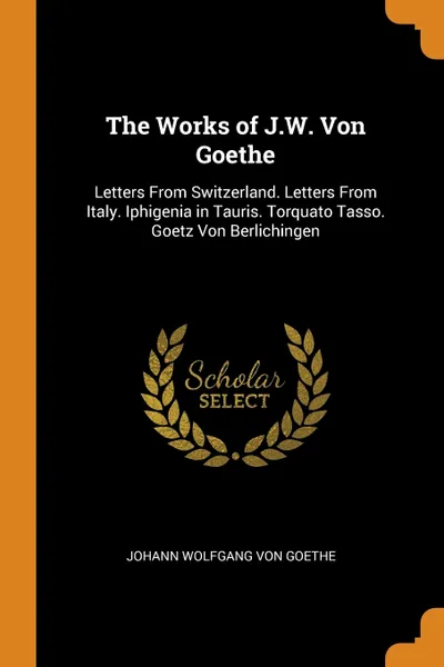 Обложка книги The Works of J.W. Von Goethe. Letters From Switzerland. Letters From Italy. Iphigenia in Tauris. Torquato Tasso. Goetz Von Berlichingen, Johann Wolfgang von Goethe