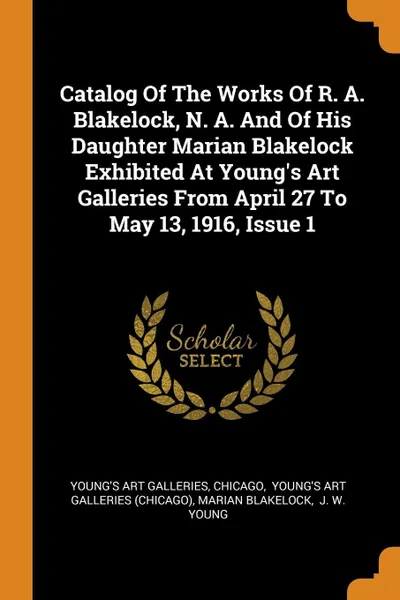 Обложка книги Catalog Of The Works Of R. A. Blakelock, N. A. And Of His Daughter Marian Blakelock Exhibited At Young's Art Galleries From April 27 To May 13, 1916, Issue 1, Young's Art Galleries, Chicago