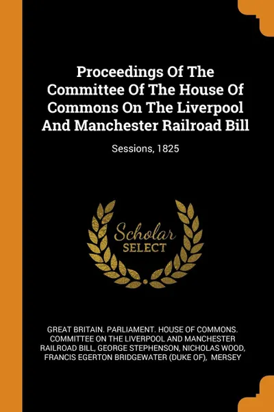 Обложка книги Proceedings Of The Committee Of The House Of Commons On The Liverpool And Manchester Railroad Bill. Sessions, 1825, George Stephenson, Nicholas Wood