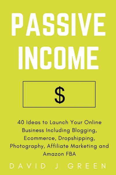 Обложка книги Passive Income. 40 Ideas to Launch Your Online Business Including Blogging, Ecommerce, Dropshipping, Photography, Affiliate Marketing and Amazon FBA, David J. Green