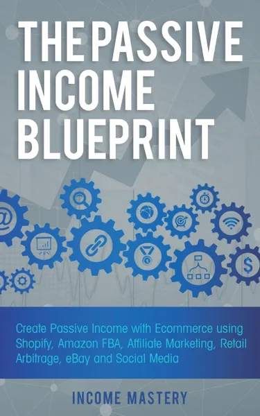 Обложка книги The Passive Income Blueprint. Create Passive Income with Ecommerce using Shopify, Amazon FBA, Affiliate Marketing, Retail Arbitrage, eBay and Social Media, Income Mastery