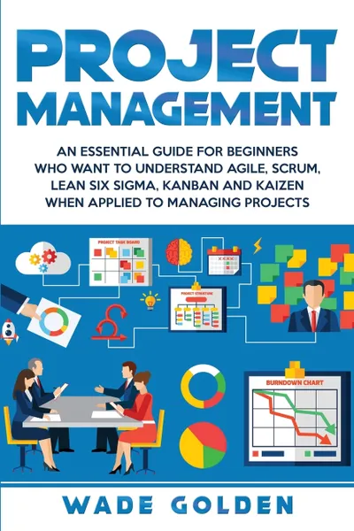 Обложка книги Project Management. An Essential Guide for Beginners Who Want to Understand Agile, Scrum, Lean Six Sigma, Kanban and Kaizen When Applied to Managing Projects, Wade Golden