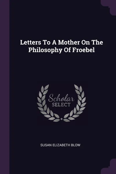 Обложка книги Letters To A Mother On The Philosophy Of Froebel, Susan Elizabeth Blow